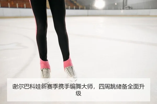 谢尔巴科娃新赛季携手编舞大师，四周跳储备全面升级